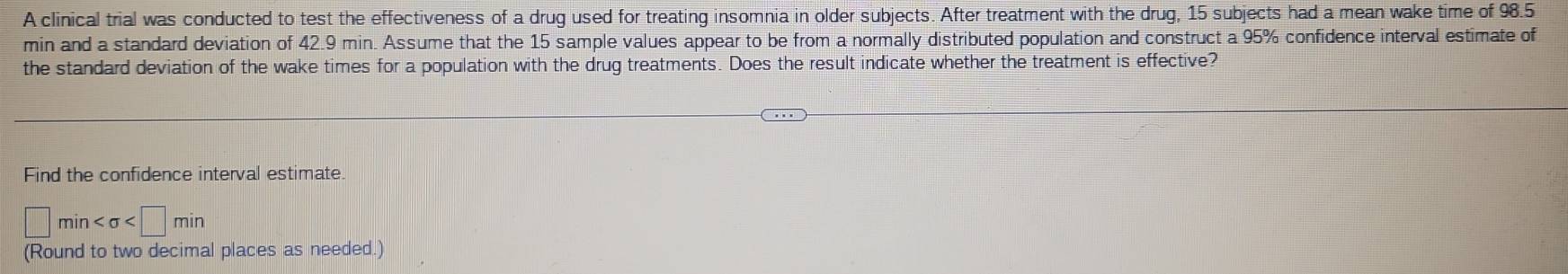 A clinical trial was conducted to test the effectiveness of a drug used for treating insomnia in older subjects. After treatment with the drug, 15 subjects had a mean wake time of 98.5
min and a standard deviation of 42.9 min. Assume that the 15 sample values appear to be from a normally distributed population and construct a 95% confidence interval estimate of 
the standard deviation of the wake times for a population with the drug treatments. Does the result indicate whether the treatment is effective? 
Find the confidence interval estimate.
□ min
(Round to two decimal places as needed.)