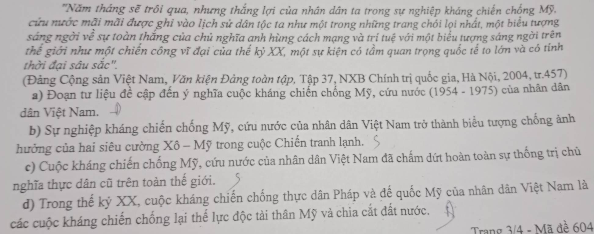 'Năm tháng sẽ trôi qua, nhưng thắng lợi của nhân dân ta trong sự nghiệp kháng chiến chống Mỹ, 
cứu nước mãi mãi được ghi vào lịch sử dân tộc ta như một trong những trang chói lọi nhất, một biểu tượng 
sáng ngời về sự toàn thắng của chủ nghĩa anh hùng cách mạng và trí tuệ với một biểu tượng sáng ngời trên 
thế giới như một chiến công vĩ đại của thế kỷ XX, một sự kiện có tầm quan trọng quốc tế to lớn và có tính 
thời đại sâu sắc". 
(Đảng Cộng sản Việt Nam, Văn kiện Đảng toàn tập, Tập 37, NXB Chính trị quốc gia, Hà Nội, 2004, tr. 457) 
a) Đoạn tư liệu đề cập đến ý nghĩa cuộc kháng chiến chống Mỹ, cứu nước (1954 - 1975) của nhân dân 
dân Việt Nam. 
b) Sự nghiệp kháng chiến chống Mỹ, cứu nước của nhân dân Việt Nam trở thành biểu tượng chống ảnh 
hưởng của hai siêu cường Xô - Mỹ trong cuộc Chiến tranh lạnh. 
c) Cuộc kháng chiến chống Mỹ, cứu nước của nhân dân Việt Nam đã chấm dứt hoàn toàn sự thống trị chủ 
nghĩa thực dân cũ trên toàn thế giới. 
d) Trong thế kỷ XX, cuộc kháng chiến chống thực dân Pháp và đế quốc Mỹ của nhân dân Việt Nam là 
các cuộc kháng chiến chống lại thế lực độc tài thân Mỹ và chia cắt đất nước. 
Trang 3/4 - Mã đề 604