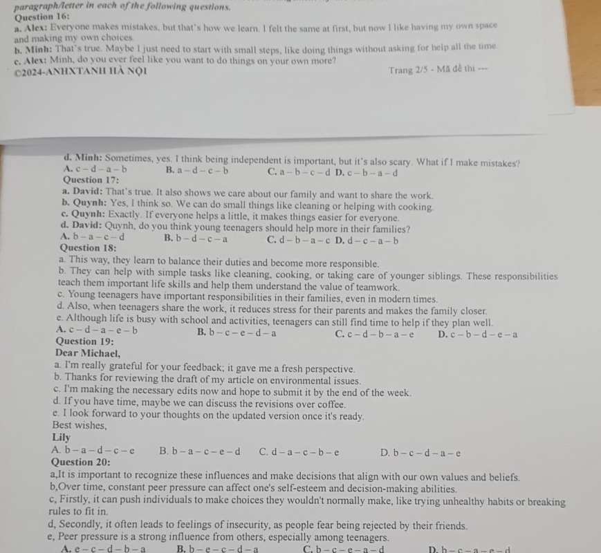 paragraph/letter in each of the following questions.
Question 16:
a. Alex: Everyone makes mistakes, but that's how we learn. I felt the same at first, but now I like having my own space
and making my own choices
b, Minh: That`s true. Maybe l just need to start with small steps, like doing things without asking for help all the time.
c. Alex: Minh, do you ever feel like you want to do things on your own more?
2024-anhxtanh hà nội
Trang 2/5 - Mã đề thị ---
d. Minh: Sometimes, yes. I think being independent is important, but it's also scary. What if I make mistakes?
A. c-d-a-b B. a-d-c-b C. a-b-c-dD c-b-a-d
Question 17:
a. David: That’s true. It also shows we care about our family and want to share the work.
b. Quynh: Yes, I think so. We can do small things like cleaning or helping with cooking.
c. Quynh: Exactly. If everyone helps a little, it makes things easier for everyone.
d. David: Quynh, do you think young teenagers should help more in their families?
A. b-a-c-d B. b-d-c-a C. d-b-a-c D. d-c-a-b
Question 18:
a. This way, they learn to balance their duties and become more responsible.
b. They can help with simple tasks like cleaning, cooking, or taking care of younger siblings. These responsibilities
teach them important life skills and help them understand the value of teamwork.
c. Young teenagers have important responsibilities in their families, even in modern times.
d. Also, when teenagers share the work, it reduces stress for their parents and makes the family closer.
e. Although life is busy with school and activities, teenagers can still find time to help if they plan well.
A. c-d-a-e-b B. b-c-e-d-a C. c-d-b-a-e D. c-b-d-e-a
Question 19:
Dear Michael,
a. I'm really grateful for your feedback; it gave me a fresh perspective.
b. Thanks for reviewing the draft of my article on environmental issues.
c. I'm making the necessary edits now and hope to submit it by the end of the week.
d. If you have time, maybe we can discuss the revisions over coffee.
e. I look forward to your thoughts on the updated version once it's ready.
Best wishes,
Lily
A. b-a-d-c-e B. b-a-c-e-d C. d-a-c-b-e D. b-c-d-a-e
Question 20:
a,It is important to recognize these influences and make decisions that align with our own values and beliefs.
b,Over time, constant peer pressure can affect one's self-esteem and decision-making abilities.
c, Firstly, it can push individuals to make choices they wouldn't normally make, like trying unhealthy habits or breaking
rules to fit in.
d, Secondly, it often leads to feelings of insecurity, as people fear being rejected by their friends.
e, Peer pressure is a strong influence from others, especially among teenagers.
A. e-c-d-b-a B. b-e-c-d-a C. b-c-e-a-d D. b-c-a-a-d