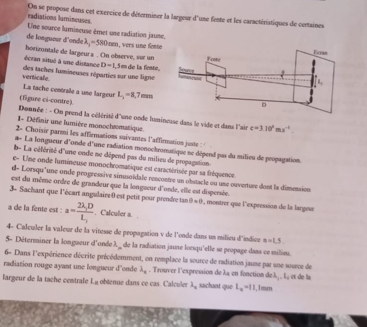 On se propose dans cet exercice de déterminer la largeur d'une fente et les caractéristiques de certaines
radiations lumineuses.
Une source lumineuse émet une radiation jaune,
de longueur d’onde lambda _j=580nm , vers une fente
horizontale de largeur a . On observe, sur un
écran situé à une distance D=1,5m de la fente, 
des taches lumineuses réparties sur une ligne
verticale.
La tache centrale a une largeur L_1=8,7mm
(figure ci-contre).
Donnée : - On prend la célérité d'une onde lumineuse dans le vide et dans l'air c=3.10^4ms^(-1).
1- Définir une lumière monochromatique.
2- Choisir parmi les affirmations suivantes l’affirmation juste :
a- La longueur d’onde d’une radiation monochromatique ne dépend pas du milieu de propagation.
b- La célérité d'une onde ne dépend pas du milieu de propagation-
c- Une onde lumineuse monochromatique est caractérisée par sa fréquence.
d- Lorsqu’une onde progressive sinusoïdale rencontre un obstacle ou une ouverture dont la dimension
est du même ordre de grandeur que la longueur d'onde, elle est dispersée.
3- Sachant que l’écart angulaireθ est petit pour prendre tan θ =θ , montrer que l'expression de la largeur
a de la fente est : a= (2lambda ,D)/L, . Calculer a.
4- Calculer la valeur de la vitesse de propagation v de l’onde dans un milieu d’indice n=1,5.
5- Déterminer la longueur d'onde lambda _m de la radiation jaune lorsqu'elle se propage dans ce milieu.
6- Dans l'expérience décrite précédemment, on remplace la source de radiation jaune par une source de
radiation rouge ayant une longueur d’onde lambda _n. Trouver l'expression de λg en fonction deλ, , L, et de la
largeur de la tache centrale L_R obtenue dans ce cas. Calculer lambda _π  sachant que L_a=11,1mm