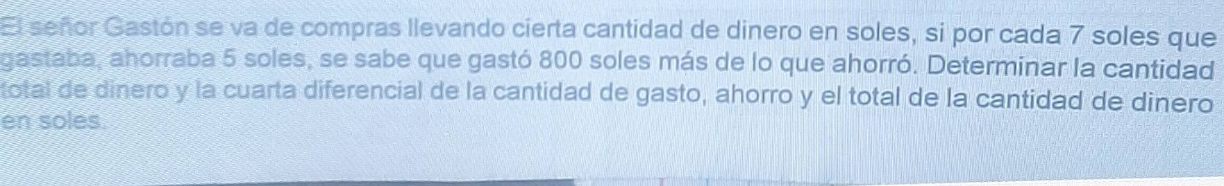 El señor Gastón se va de compras llevando cierta cantidad de dinero en soles, si por cada 7 soles que 
gastaba, ahorraba 5 soles, se sabe que gastó 800 soles más de lo que ahorró. Determinar la cantidad 
total de dinero y la cuarta diferencial de la cantidad de gasto, ahorro y el total de la cantidad de dinero 
en soles.