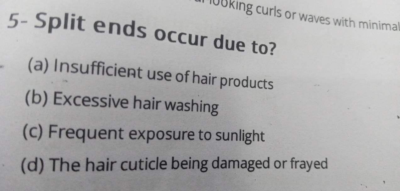 0oking curls or waves with minima .
5- Split ends occur due to?
(a) Insufficient use of hair products
(b) Excessive hair washing
(c) Frequent exposure to sunlight
(d) The hair cuticle being damaged or frayed