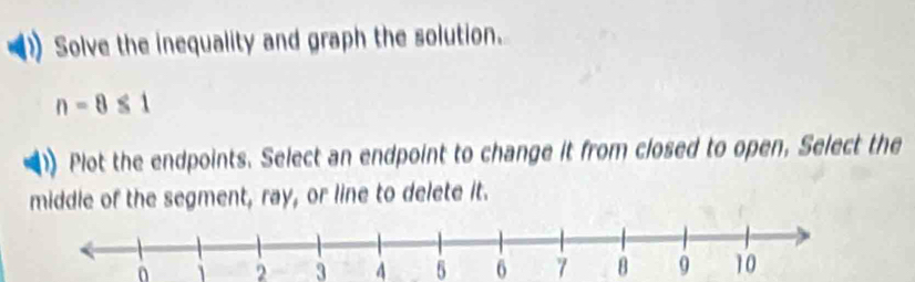 Solve the inequality and graph the solution.
n-8≤ 1
Plot the endpoints. Select an endpoint to change it from closed to open, Select the 
middle of the segment, ray, or line to delete it.
0 2 3 4 5 6 7 8 9