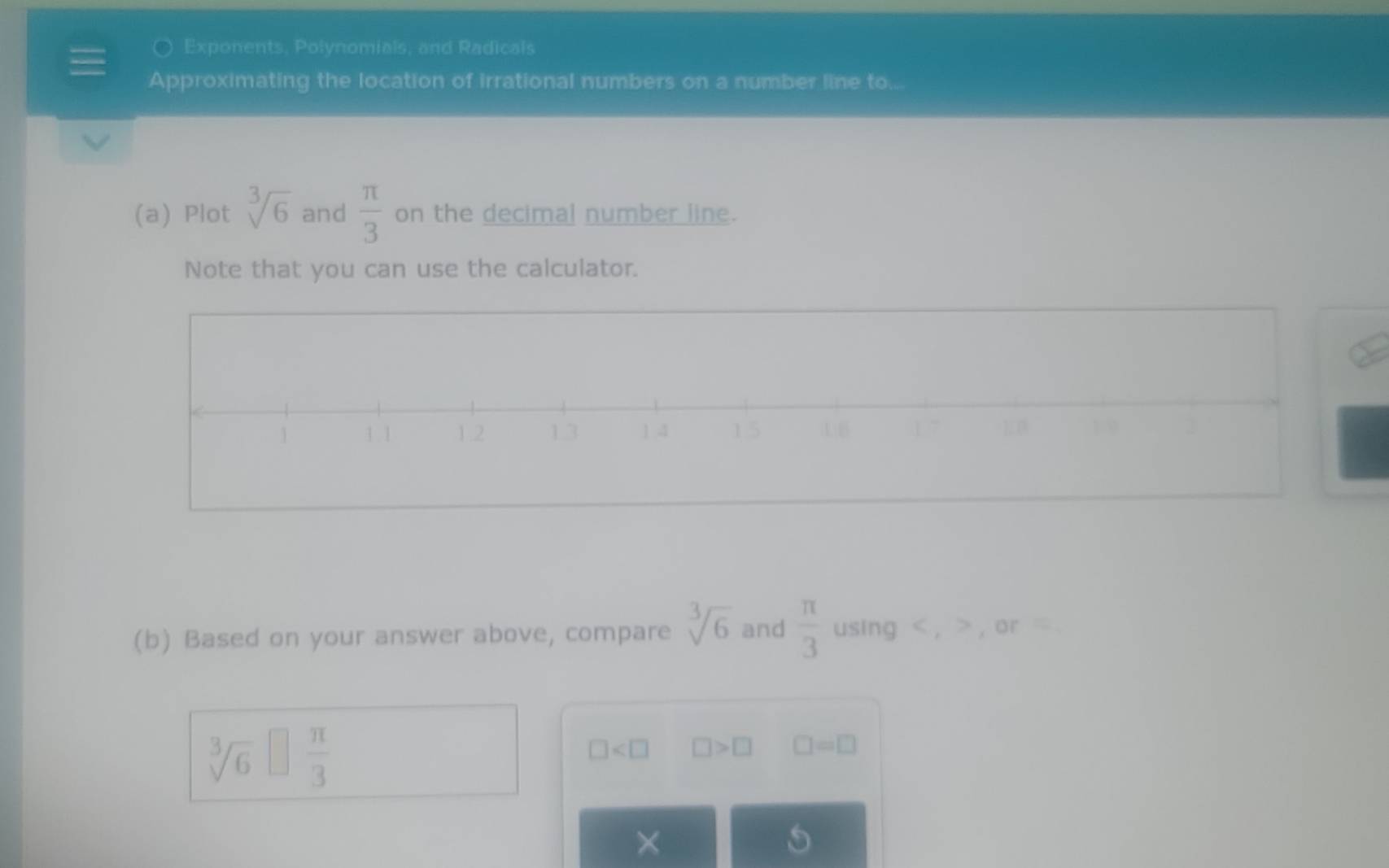 Exponents, Polynomials, and Radicals 
Approximating the location of irrational numbers on a number line to... 
(a) Plot sqrt[3](6) and  π /3  on the decimal number line. 
Note that you can use the calculator. 
(b) Based on your answer above, compare sqrt[3](6) and  π /3  using , , or =
sqrt[3](6) □  π /3 
□ □ >□ □ =□
×