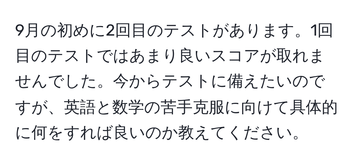 9月の初めに2回目のテストがあります。1回目のテストではあまり良いスコアが取れませんでした。今からテストに備えたいのですが、英語と数学の苦手克服に向けて具体的に何をすれば良いのか教えてください。