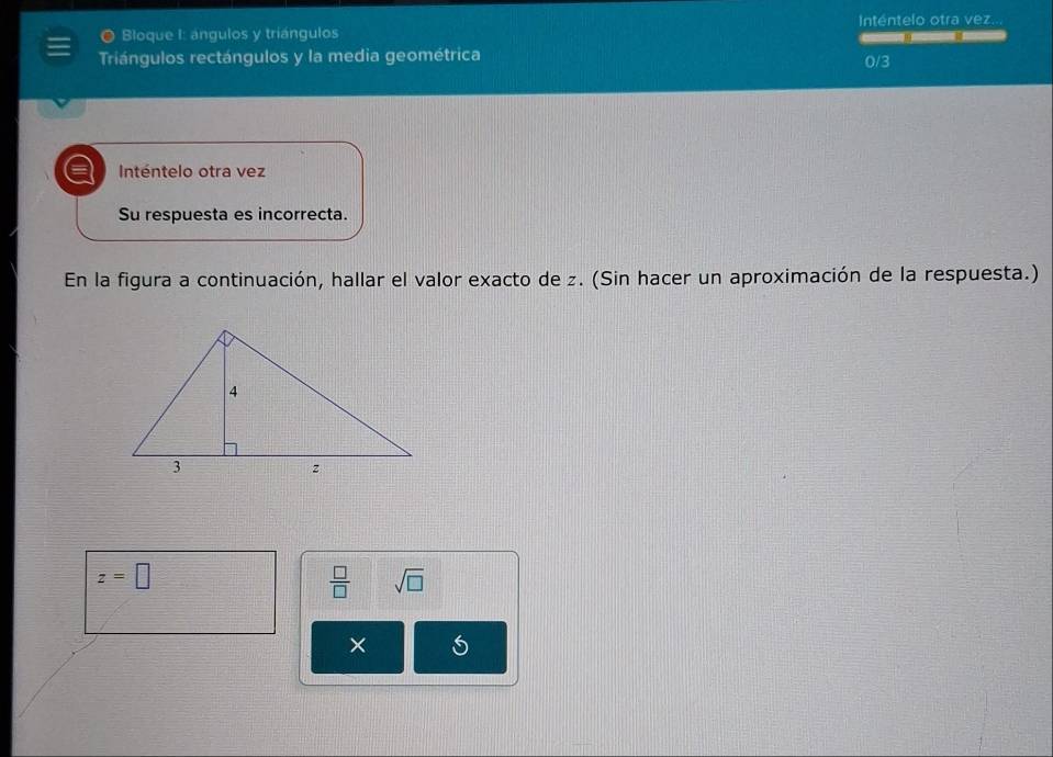 Inténtelo otra vez.. 
O Bloque I: ángulos y triángulos — 
Triángulos rectángulos y la media geométrica 0/3
a Inténtelo otra vez 
Su respuesta es incorrecta. 
En la figura a continuación, hallar el valor exacto de z. (Sin hacer un aproximación de la respuesta.)
z=□
 □ /□   sqrt(□ ) 
×