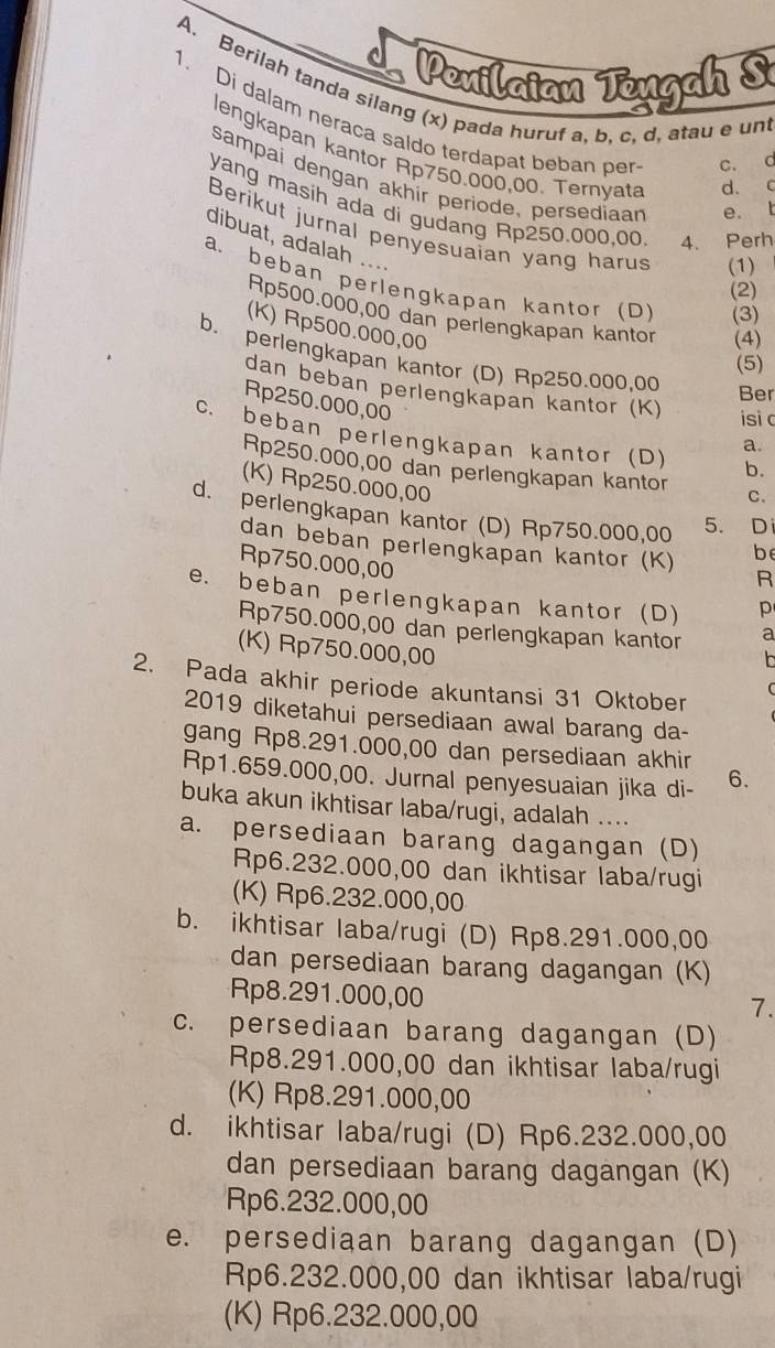 Penilaian Teugah S
A. Berilah tanda silang (x) pada huruf a, b. c, d, atau e un
1. Di dalam neraca saldo terdapat beban per c. d
lengkapan kantor Rp750.000,00. Ternyata d. c
sampai dengan akhir periode, persediaan e. t
yang masih ada di gudang Rp250.000,00 4. Perh
Berikut jurnal penyesuaian yang harus (1)
dibuat, adalah ....
a. beban perlengkapan kantor (D) (3)
(2)
Rp500.000,00 dan perlengkapan kantor (4)
(K) Rp500.000,00
b. perlengkapan kantor (D) Rp250.000,00
(5)
dan beban perlengkapan kantor (K) isi c
Ber
Rp250.000,00
c. beban perlengkapan kantor (D) b.
a.
Rp250.000,00 dan perlengkapan kantor C.
(K) Rp250.000,00
d. perlengkapan kantor (D) Rp750.000,00 5. Di
dan beban perlengkapan kantor (K) be
Rp750.000,00
R
e. beban perlengkapan kantor (D) p
Rp750.000,00 dan perlengkapan kantor a
(K) Rp750.000,00
n
2. Pada akhir periode akuntansi 31 Oktober
2019 diketahui persediaan awal barang da-
gang Rp8.291.000,00 dan persediaan akhir
Rp1.659.000,00. Jurnal penyesuaian jika di- 6.
buka akun ikhtisar laba/rugi, adalah ....
a. persediaan barang dagangan (D)
Rp6.232.000,00 dan ikhtisar laba/rugi
(K) Rp6.232.000,00
b. ikhtisar laba/rugi (D) Rp8.291.000,00
dan persediaan barang dagangan (K)
Rp8.291.000,00
7.
c. persediaan barang dagangan (D)
Rp8.291.000,00 dan ikhtisar laba/rugi
(K) Rp8.291.000,00
d. ikhtisar laba/rugi (D) Rp6.232.000,00
dan persediaan barang dagangan (K)
Rp6.232.000,00
e. persediaan barang dagangan (D)
Rp6.232.000,00 dan ikhtisar laba/rugi
(K) Rp6.232.000,00