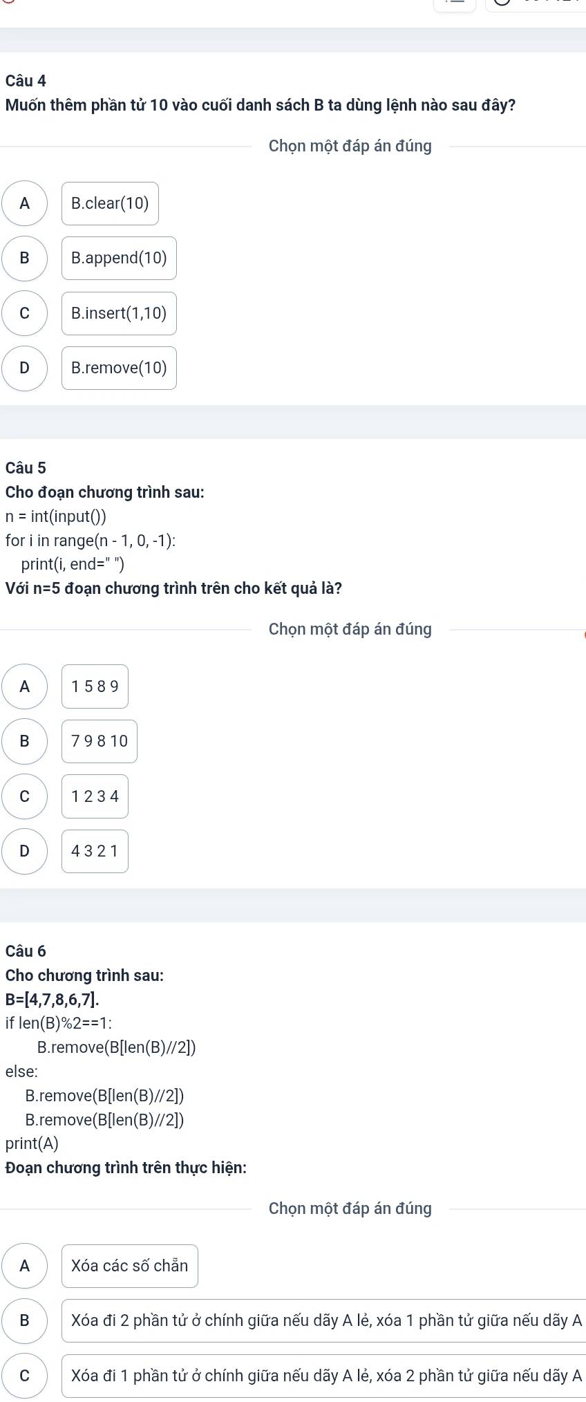 Muốn thêm phần tử 10 vào cuối danh sách B ta dùng lệnh nào sau đây?
_ Chọn một đáp án đúng_
A B.clear(10)
B B.append (10)
C B.inser t(1,10)
D B.remove(10)
Câu 5
Cho đoạn chương trình sau:
n= int(input())
for i in range (n-1,0,-1) : 
print(i, er d=''')
Với n=5 đoạn chương trình trên cho kết quả là?
Chọn một đáp án đúng
A 1589
B 7 9 8 10
C 1 2 3 4
D 432 1
Câu 6
Cho chương trình sau:
B=[4,7,8,6,7].
iflen(B)% 2==1 : 
B.re move(B[len(B)//2])
else:
B.r emove(B[len(B)//2])
B. remove(B[len(B)//2])
print(A)
Đoạn chương trình trên thực hiện:
Chọn một đáp án đúng_
A Xóa các số chẵn
B Xóa đi 2 phần tử ở chính giữa nếu dãy A lẻ, xóa 1 phần tử giữa nếu dãy A
C Xóa đi 1 phần tử ở chính giữa nếu dãy A lẻ, xóa 2 phần tử giữa nếu dãy A