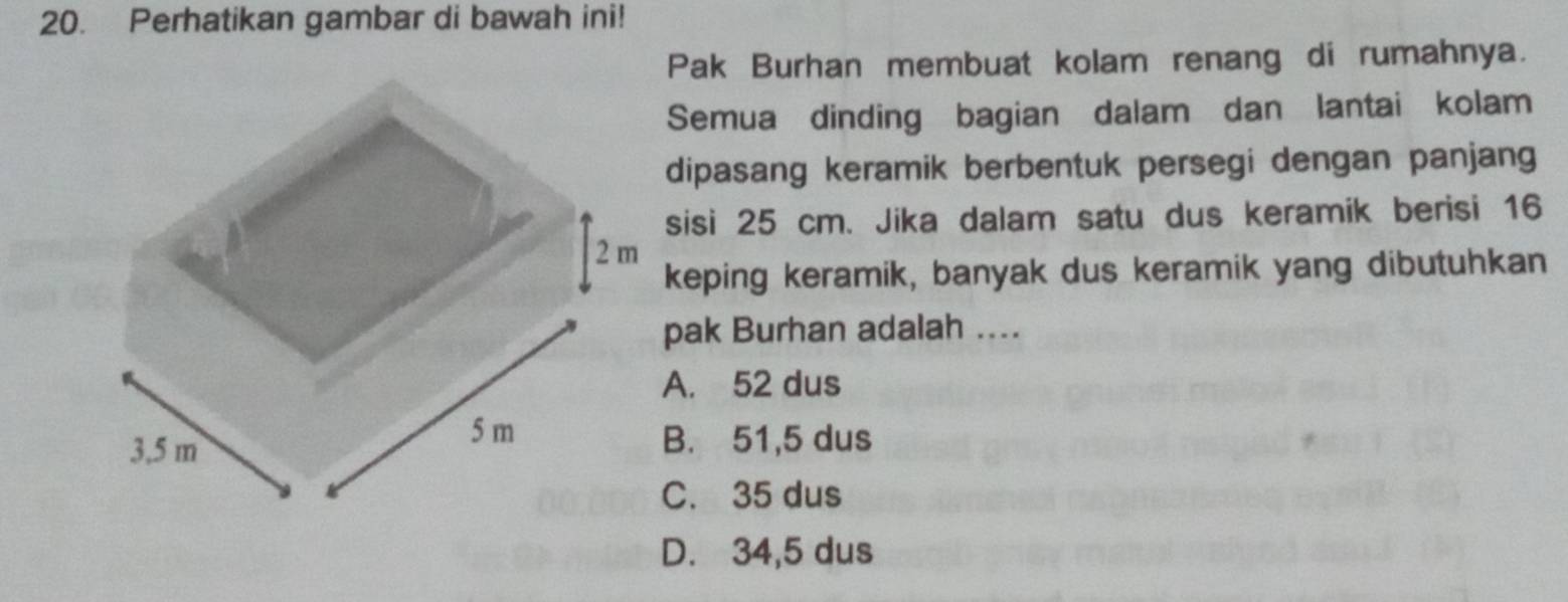 Perhatikan gambar di bawah ini!
Pak Burhan membuat kolam renang di rumahnya.
Semua dinding bagian dalam dan lantai kolam
dipasang keramik berbentuk persegi dengan panjang
sisi 25 cm. Jika dalam satu dus keramik berisi 16
keping keramik, banyak dus keramik yang dibutuhkan
pak Burhan adalah ....
A. 52 dus
B. 51,5 dus
C. 35 dus
D. 34,5 dus