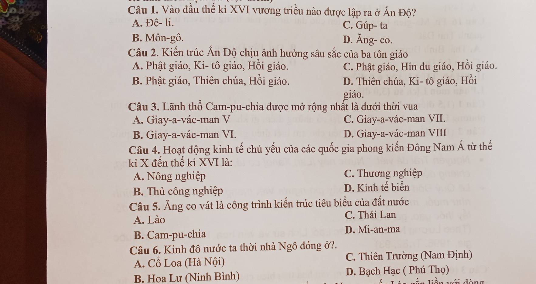 Vào đầu thế kỉ XVI vương triều nào được lập ra ở Ấn Độ?
A. Đê- li. C. Gúp- ta
B. Môn-gô. D. Ăng- co.
Câu 2. Kiến trúc Ấn Độ chịu ảnh hưởng sâu sắc của ba tôn giáo
A. Phật giáo, Ki- tô giáo, Hồi giáo. C. Phật giáo, Hin đu giáo, Hồi giáo.
B. Phật giáo, Thiên chúa, Hồi giáo. D. Thiên chúa, Ki- tô giáo, Hồi
giáo.
Câu 3. Lãnh thổ Cam-pu-chia được mở rộng nhất là dưới thời vua
A. Giay-a-vác-man V C. Giay-a-vác-man VII.
B. Giay-a-vác-man VI. D. Giay-a-vác-man VIII
Câu 4. Hoạt động kinh tế chủ yếu của các quốc gia phong kiến Đông Nam Á từ thế
kỉ X đến thế kỉ XVI là:
A. Nông nghiệp C. Thương nghiệp
B. Thủ công nghiệp D. Kinh tế biển
Câu 5. Ăng co vát là công trình kiến trúc tiêu biểu của đất nước
A. Lào
C. Thái Lan
B. Cam-pu-chia
D. Mi-an-ma
Câu 6. Kinh đô nước ta thời nhà Ngô đóng ở?.
C. Thiên Trường (Nam Định)
A. Cổ Loa (Hà Nội)
B. Hoa Lư (Ninh Bình)
D. Bạch Hạc ( Phú Thọ)