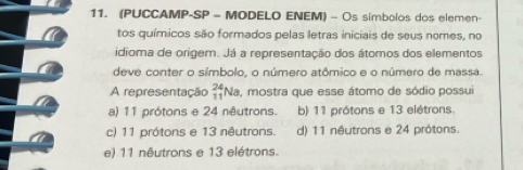 (PUCCAMP-SP - MODELO ENEM) - Os símbolos dos elemen-
tos químicos são formados pelas letras iniciais de seus nomes, no
idioma de origem. Já a representação dos átomos dos elementos
deve conter o símbolo, o número atômico e o número de massa.
A representação beginarrayr 24 11endarray Na e, mostra que esse átomo de sódio possui
a) 11 prótons e 24 nêutrons. b) 11 prótons e 13 elétrons.
c) 11 prótons e 13 nêutrons. d) 11 nêutrons e 24 prótons.
e) 11 nêutrons e 13 elétrons.