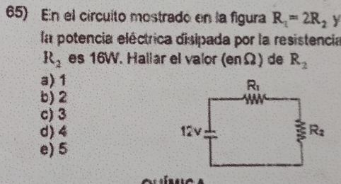 En el círcuito mostrado en la figura R_1=2R_2 y
la potencia eléctrica disipada por la resistencia
R_2 es 16W. Hallar el valor 16 nΩ) de R_2
a) 1
b) 2
c) 3
d) 4
e) 5