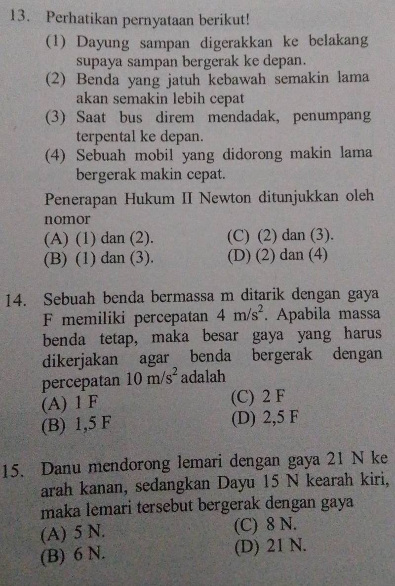 Perhatikan pernyataan berikut!
(1) Dayung sampan digerakkan ke belakang
supaya sampan bergerak ke depan.
(2) Benda yang jatuh kebawah semakin lama
akan semakin lebih cepat
(3) Saat bus direm mendadak, penumpang
terpental ke depan.
(4) Sebuah mobil yang didorong makin lama
bergerak makin cepat.
Penerapan Hukum II Newton ditunjukkan oleh
nomor
(A) (1) dan (2). (C) (2) dan (3).
(B) (1) dan (3). (D) (2) dan (4)
14. Sebuah benda bermassa m ditarik dengan gaya
F memiliki percepatan 4m/s^2. Apabila massa
benda tetap, maka besar gaya yang harus
dikerjakan agar benda bergerak dengan
percepatan 10m/s^2 adalah
(A) 1 F (C) 2 F
(B) 1,5 F (D) 2,5 F
15. Danu mendorong lemari dengan gaya 21 N ke
arah kanan, sedangkan Dayu 15 N kearah kiri,
maka lemari tersebut bergerak dengan gaya
(A) 5 N. (C) 8 N.
(B) 6 N. (D) 21 N.