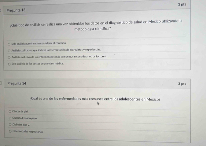 Pregunta 13
¿Qué tipo de análisis se realiza una vez obtenidos los datos en el diagnóstico de salud en México utilizando la
metodología científica?
Solo análisis numérico sin considerar el contexto.
Análisis cualitativo, que incluye la interpretación de entrevistas y experiencias.
Análisis exclusivo de las enfermedades más comunes, sin considerar otros factores.
Solo análisis de los costos de atención médica
Pregunta 14 3 pts
¿Cuál es una de las enfermedades más comunes entre los adolescentes en México?
Cáncer de piel.
Obesidad y sobrepeso.
Diabetes tipo 2.
Enfermedades respiratorias.