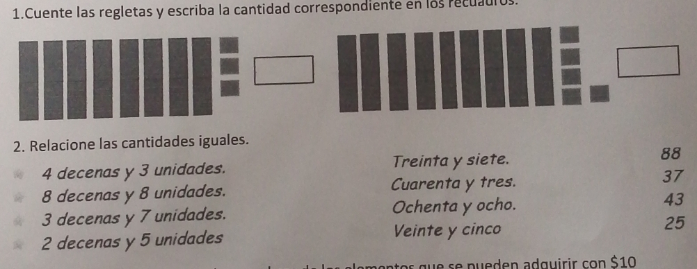 Cuente las regletas y escriba la cantidad correspondiente en los recuauros.
2. Relacione las cantidades iguales.
4 decenas y 3 unidades. Treinta y siete. 88
8 decenas y 8 unidades. Cuarenta y tres. 37
3 decenas y 7 unidades. Ochenta y ocho. 43
2 decenas y 5 unidades
Veinte y cinco
25
nt s q e se p u e den adguirir con $10