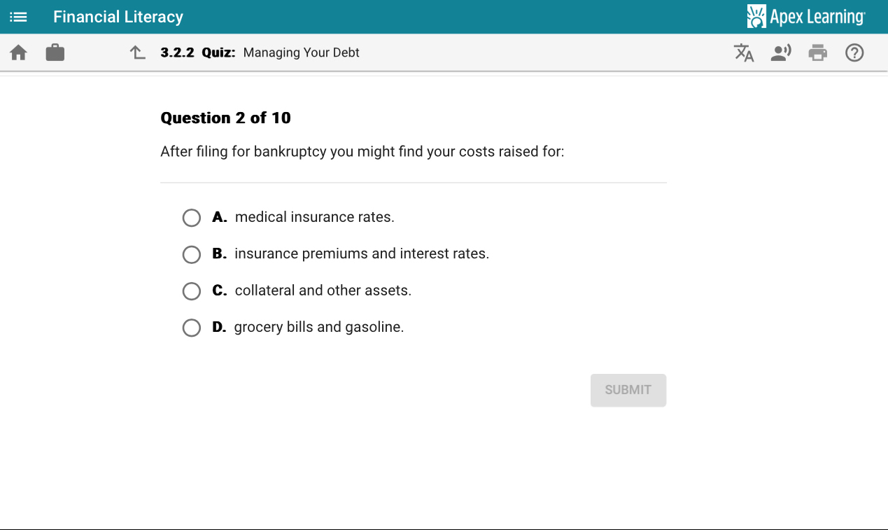 Financial Literacy Apex Learning
3.2.2 Quiz: Managing Your Debt
Question 2 of 10
After filing for bankruptcy you might find your costs raised for:
A. medical insurance rates.
B. insurance premiums and interest rates.
C. collateral and other assets.
D. grocery bills and gasoline.
SUBMIT