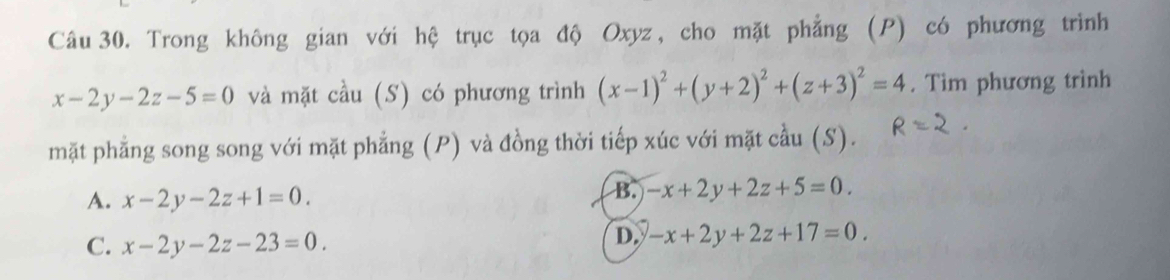 Trong không gian với hệ trục tọa độ Oxyz, cho mặt phẳng (P) có phương trình
x-2y-2z-5=0 và mặt cầu (S) có phương trình (x-1)^2+(y+2)^2+(z+3)^2=4. Tìm phương trình
mặt phẳng song song với mặt phẳng (P) và đồng thời tiếp xúc với mặt cầu (S).
A. x-2y-2z+1=0.
B. -x+2y+2z+5=0.
C. x-2y-2z-23=0.
D. -x+2y+2z+17=0.