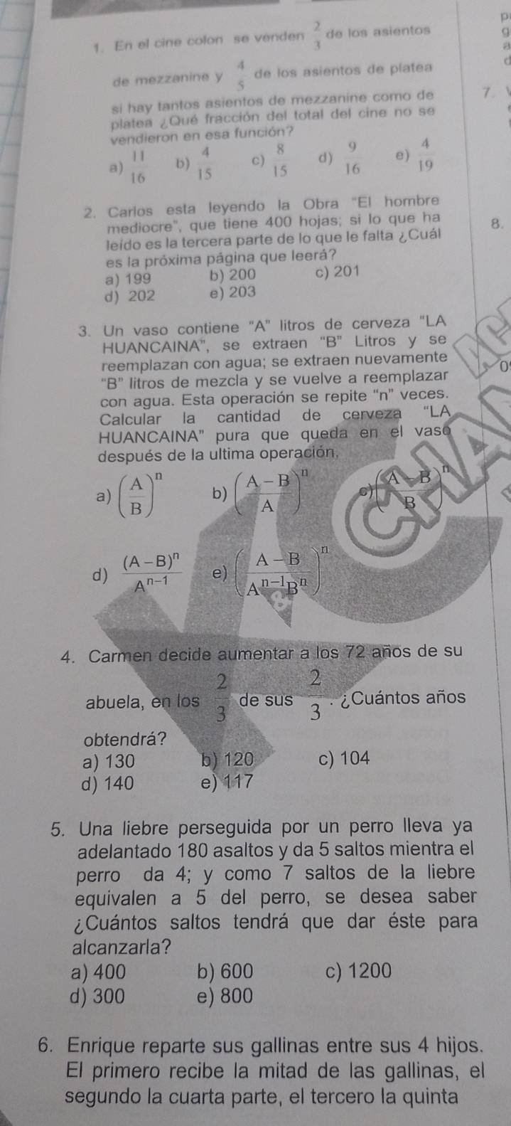 En el cine colon se venden  2/3  de los asientos q
de mezzanine y  4/5  de los asientos de platea C
si hay tantos asientos de mezzanine como de 7.
platea ¿Qué fracción del total del cine no se
vendieron en esa función?
a)  11/16  b)  4/15  c)  8/15  d )  9/16  e)  4/19 
2. Carlos esta leyendo la Obra “El hombre
mediocre", que tiene 400 hojas; si lo que ha 8.
leído es la tercera parte de lo que le falta ¿Cuál
es la próxima página que leerá?
a) 199 b) 200 c) 201
d) 202 e) 203
3. Un vaso contiene “A” litros de cerveza “LA
HUANCAINA', se extraen “B” Litros y se
reemplazan con agua; se extraen nuevamente
“B” litros de mezcla y se vuelve a reemplazar
con agua. Esta operación se repite “n” veces.
Calcular la cantidad de cerveza “LA
HUANCAINA"pura que queda en el vaso
después de la ultima operación,
a) ( A/B )^n b) ( (A-B)/A )^n
d) frac (A-B)^nA^(n-1) e) ( (A-B)/A^(n-1)B^n )^n
4. Carmen decide aumentar a los 72 años de su
abuela, en los  2/3  de sus  2/3  Cuántos años
obtendrá?
a) 130 b)120 c) 104
d) 140 e) 117
5. Una liebre perseguida por un perro lleva ya
adelantado 180 asaltos y da 5 saltos mientra el
perro da 4; y como 7 saltos de la liebre
equivalen a 5 del perro, se desea saber
¿Cuántos saltos tendrá que dar éste para
alcanzarla?
a) 400 b) 600 c)1200
d) 300 e) 800
6. Enrique reparte sus gallinas entre sus 4 hijos.
El primero recibe la mitad de las gallinas, el
segundo la cuarta parte, el tercero la quinta