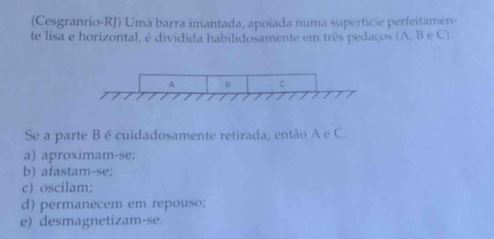 (Cesgranrio-RJ) Uma barra imantada, apoiada numa superfcie perfeitamen-
te lisa e horizontal, é dividida habilidosamente em três pedaços (A, B e C).
Se a parte B é cuidadosamente retirada, então A e C :
a) aproximam-se;
b) afastam-se;
c) oscilam;
d) permanecem em repouso;
e) desmagnetizam-se.