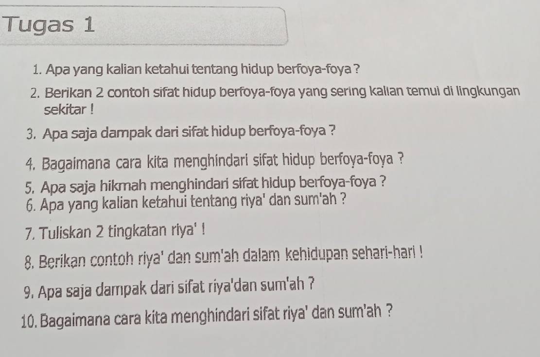 Tugas 1 
1. Apa yang kalian ketahui tentang hidup berfoya-foya ? 
2. Berikan 2 contoh sifat hidup berfoya-foya yang sering kalian temui di lingkungan 
sekitar ! 
3. Apa saja dampak dari sifat hidup berfoya-foya ? 
4. Bagaimana cara kita menghindari sifat hidup berfoya-foya ? 
5. Apa saja hikmah menghindari sifat hidup berfoya-foya ? 
6. Apa yang kalian ketahui tentang riya' dan sum'ah ? 
7. Tuliskan 2 tingkatan riya' ! 
8. Berikan contoh riya' dan sum'ah dalam kehidupan sehari-hari ! 
9. Apa saja dampak dari sifat riya'dan sum'ah ? 
10. Bagaimana cara kita menghindari sifat riya' dan sum'ah ?