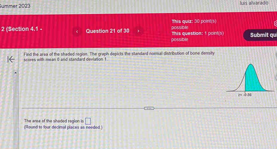 Summer 2023 luis alvarado
This quiz: 30 point(s)
2 (Section 4.1 - Question 21 of 30 possible
This question: 1 point(s) Submit qu
possible
Find the area of the shaded region. The graph depicts the standard normal distribution of bone density
scores with mean 0 and standard deviation 1.
The area of the shaded region is □
(Round to four decimal places as needed.)