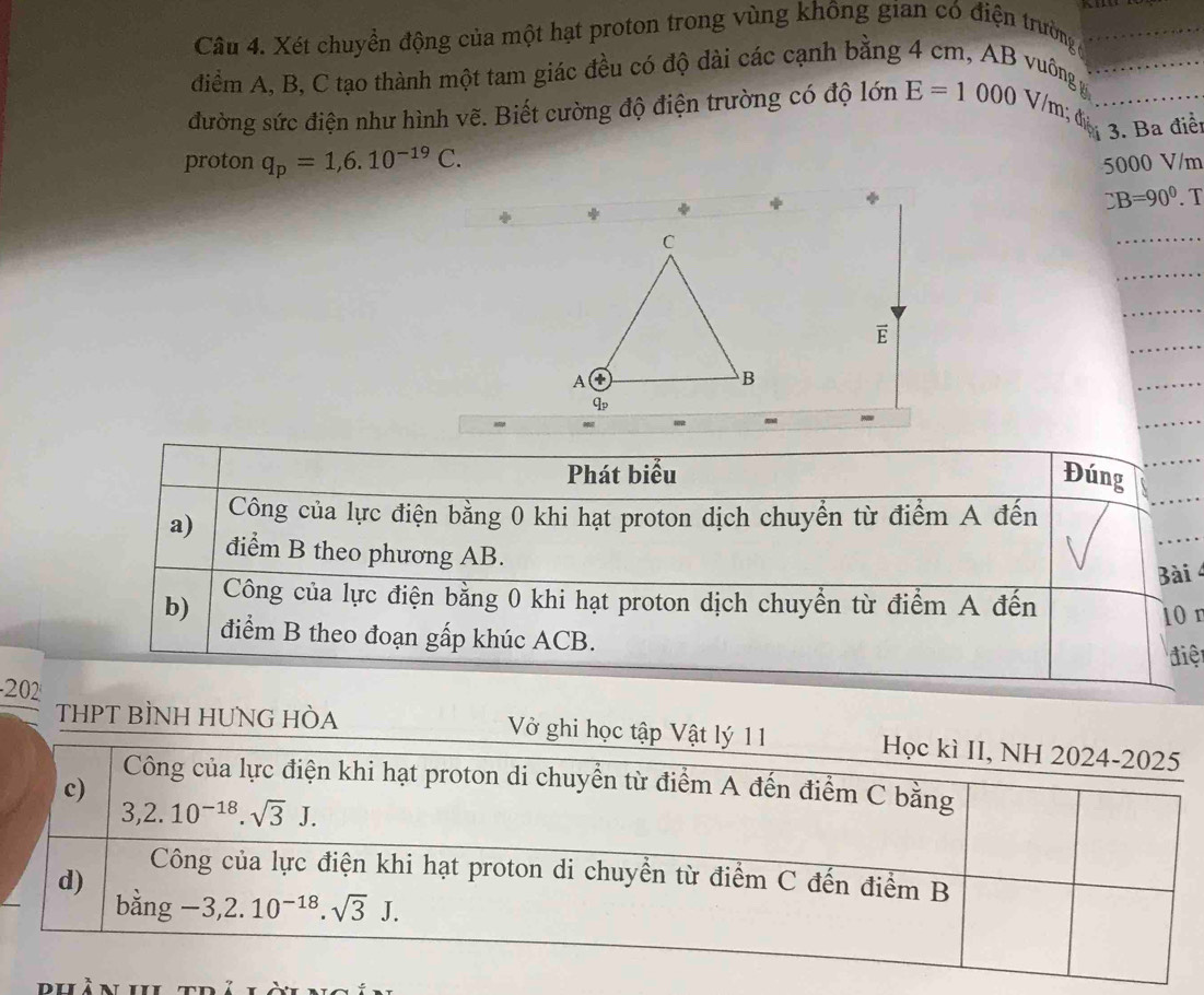 Xét chuyển động của một hạt proton trong vùng không gian có điện trường_
điểm A, B, C tạo thành một tam giác đều có độ dài các cạnh bằng 4 cm, AB vuông_
đường sức điện như hình vẽ. Biết cường độ điện trường có độ lớn E=1000 V / m ; d _3. Ba điển
proton q_p=1,6.10^(-19)C. 5000 V/m
DB=90°. T
C
_
_
_
_
E
A ①
B
_
_
qp
Phát biểu Đúng
_
a) Công của lực điện bằng 0 khi hạt proton dịch chuyển từ điểm A đến
điểm B theo phương AB.
Bài  
b) Công của lực điện bằng 0 khi hạt proton dịch chuyển từ điểm A đến
10n
điểm B theo đoạn gấp khúc ACB.
điệ
-202
THPT BÌNH HUNG HÒA V ghi học tập Vật lý 11