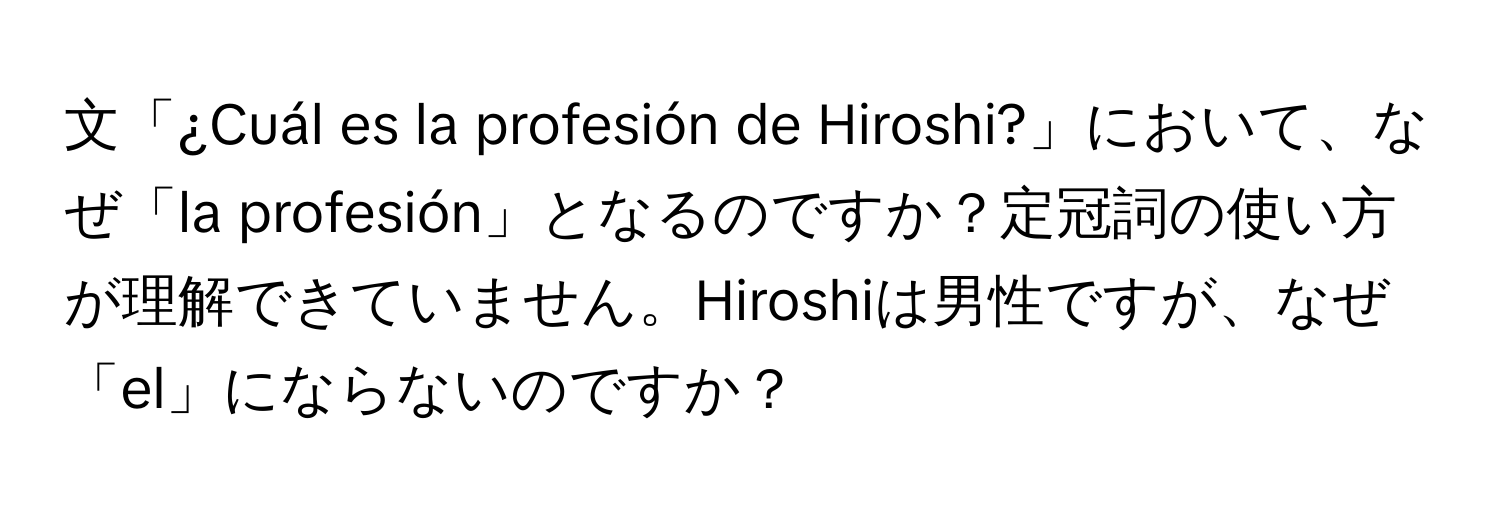 文「¿Cuál es la profesión de Hiroshi?」において、なぜ「la profesión」となるのですか？定冠詞の使い方が理解できていません。Hiroshiは男性ですが、なぜ「el」にならないのですか？