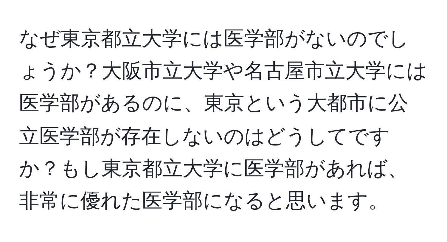 なぜ東京都立大学には医学部がないのでしょうか？大阪市立大学や名古屋市立大学には医学部があるのに、東京という大都市に公立医学部が存在しないのはどうしてですか？もし東京都立大学に医学部があれば、非常に優れた医学部になると思います。