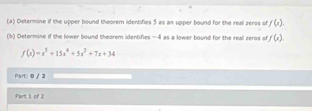 Determine if the upper bound theorem identifies 5 as an upper bound for the real zeros of f(x). 
(b) Determine if the lower bound theorem identifies -4 as a lower bound for the real zeros of f(x).
f(x)=x^5+15x^4+5x^2+7x+34
Part: 0 / 2
Part 1 of 2