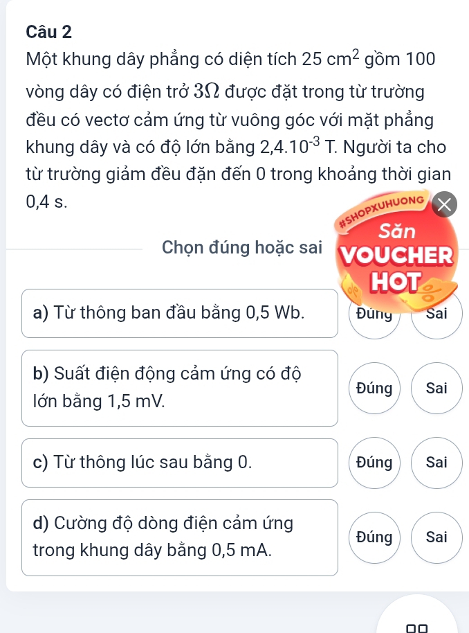 Một khung dây phẳng có diện tích 25cm^2 gồm 100
vòng dây có điện trở 3Ω được đặt trong từ trường
đều có vectơ cảm ứng từ vuông góc với mặt phẳng
khung dây và có độ lớn bằng 2,4.10^(-3)T. : Người ta cho
từ trường giảm đều đặn đến 0 trong khoảng thời gian
0,4 s.
#SHOPXUHUONG
Săn
Chọn đúng hoặc sai VOUCHER
HOT
a) Từ thông ban đầu bằng 0,5 Wb. Đuny Sai
b) Suất điện động cảm ứng có độ
Đúng Sai
lớn bằng 1,5 mV.
c) Từ thông lúc sau bằng 0. Đúng Sai
d) Cường độ dòng điện cảm ứng Đúng Sai
trong khung dây bằng 0,5 mA.
□□