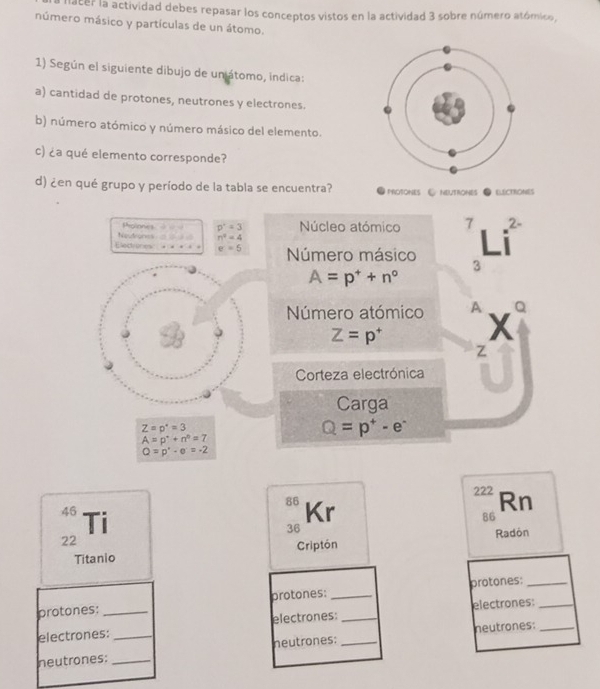 Macer la actividad debes repasar los conceptos vistos en la actividad 3 sobre número atómico 
múmero másico y partículas de un átomo. 
1) Según el siguiente dibujo de uniátomo, indica: 
a) cantidad de protones, neutrones y electrones. 
b) número atómico y número másico del elemento. 
c) ¿a qué elemento corresponde? 
d) ¿en qué grupo y período de la tabla se encuentra? PROTONES & NEUTRONES ELECTRONES
Sholones = p^2=3
Neutrones n^4=4 Núcleo atómico 7 2 - 
Eectenes + * e=5 Número másico 3
A=p^++n°
Número atómico A X Q
Z=p^+
Z
Corteza electrónica 
Carga
Z=p^*=3
Q=p^+-e^-
A=p^++n^0=7
Q=p^(_· =-2)
222 Rn
86 Kr
46 Ti
86
36
22
Titanio Criptón Radón 
protones: 
protones: _protones:_ 
electrones:_ _electrones: _electrones:__ 
neutrones: _neutrones: _neutrones: