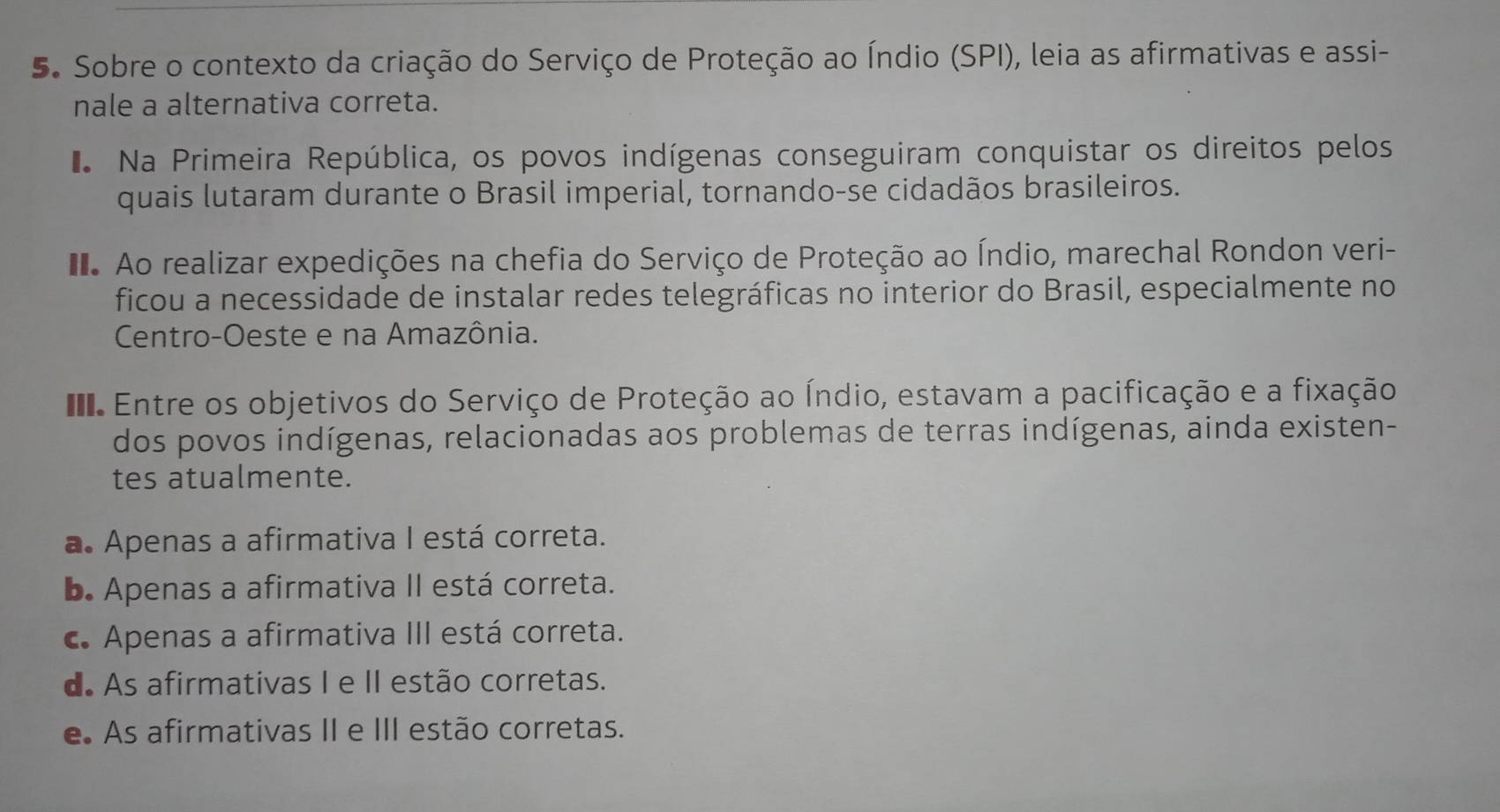 Sobre o contexto da criação do Serviço de Proteção ao Índio (SPI), leia as afirmativas e assi-
nale a alternativa correta.
Na Primeira República, os povos indígenas conseguiram conquistar os direitos pelos
quais lutaram durante o Brasil imperial, tornando-se cidadãos brasileiros.
Ao realizar expedições na chefia do Serviço de Proteção ao Índio, marechal Rondon veri-
ficou a necessidade de instalar redes telegráficas no interior do Brasil, especialmente no
Centro-Oeste e na Amazônia.
Entre os objetivos do Serviço de Proteção ao Índio, estavam a pacificação e a fixação
dos povos indígenas, relacionadas aos problemas de terras indígenas, ainda existen-
tes atualmente.
a. Apenas a afirmativa I está correta.. Apenas a afirmativa II está correta.
c. Apenas a afirmativa III está correta.
d. As afirmativas I e II estão corretas.
e As afirmativas II e III estão corretas.