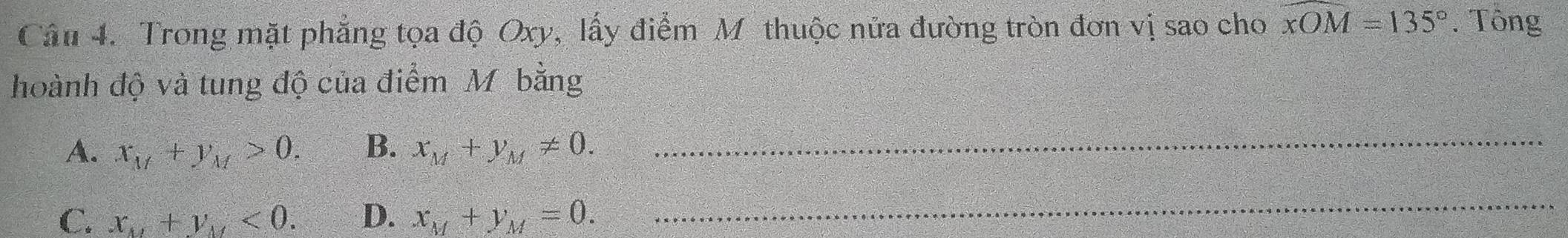 Trong mặt phẳng tọa độ Oxy, lấy điểm Mỹ thuộc nửa đường tròn đơn vị sao cho widehat xOM=135°. Tông
hoành độ và tung độ của điểm Mỹ bằng
A. x_M+y_M>0. B. x_M+y_M!= 0. _
C. x_M+y_M<0</tex>. D. x_M+y_M=0. 
_