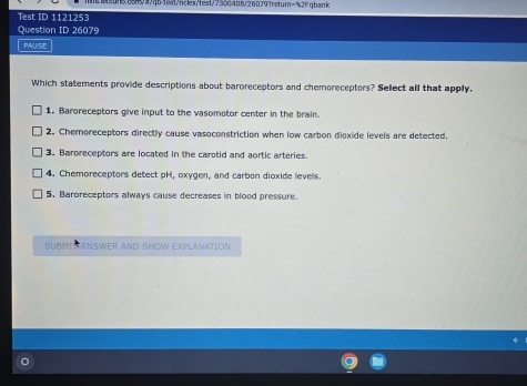 88.888W/qb164t/nclex/test/7300408/260797etum=%21qbank
Test ID 1121253
Question ID 26079
PAUSE
Which statements provide descriptions about baroreceptors and chemoreceptors? Sellect all that apply,
1. Baroreceptors give input to the vasomotor center in the brain.
2. Chemoreceptors directly cause vasoconstriction when low carbon dioxide levels are detected.
3. Baroreceptors are located in the carotid and aortic arteries.
4. Chemoreceptors detect pH, oxygen, and carbon dioxide levells.
5. Baroreceptors always cause decreases in blood pressure.
SUBMIV ANSWER AND SHOW EXPLANATION