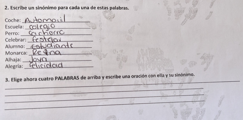 Escribe un sinónimo para cada una de estas palabras. 
Coche:_ 
Escuela:_ 
Perro:_ 
Celebrar:_ 
Alumno:_ 
Monarca:_ 
Alhaja:_ 
Alegría:_ 
_ 
3. Elige ahora cuatro PALABRAS de arriba y escribe una oración con ella y su sinónimo. 
_ 
_ 
_