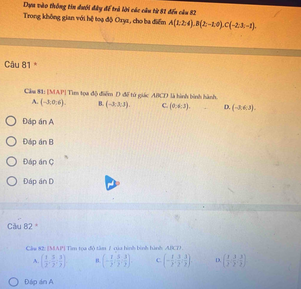 Dựa vào thông tin dưới đây để trả lời các câu từ 81 đến câu 82
Trong không gian với hệ toạ độ Oxyz, cho ba điểm A(1;2;4), B(2;-1;0), C(-2;3;-1). 
Câu 81 *
Câu 81: [MAP] Tìm tọa độ điểm D để tứ giác ABCD là hình bình hành.
A. (-3;0;6). B. (-3;3;3). C. (0:6:3). D. (-3;6;3).
Đáp án A
Đáp án B
Đáp án C
Đáp án D
Cầu 82 *
Câu 82: [MAP] Tìm tọa độ tâm / của hình bình hành ABCD.
A. ( 1/2 ; 5/2 ; 3/2 ). B. (- 1/2 ; 5/2 ; 3/2 ). C. (- 1/2 ; 3/2 ; 3/2 ). D. ( 1/2 : 3/2 : 3/2 ). 
Đáp án A