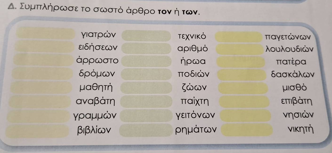 Δ. Συμπτλήηρωσε το σωστό άρθρο τον η των. 
γιατρών TEχVIKO παγεΤώνων
εIδήσεWV αριθμό λουλουδιών
ἀρρωσΤο ηρωα ππατέρα
δρόμων ποδιών δασκάλων
μαθητη ζώων μισθό
αναβάτη παiχτη επτιβάτη
γραμμών γεΙΤόVων νησιών
β1βλ⊂ων ρημάτων νικητή