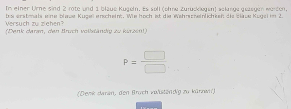 In einer Urne sind 2 rote und 1 blaue Kugeln. Es soll (ohne Zurücklegen) solange gezogen werden, 
bis erstmals eine blaue Kugel erscheint. Wie hoch ist die Wahrscheinlichkeit die blaue Kugel im 2. 
Versuch zu ziehen? 
(Denk daran, den Bruch vollständig zu kürzen!)
P= □ /□  
(Denk daran, den Bruch vollständig zu kürzen!)