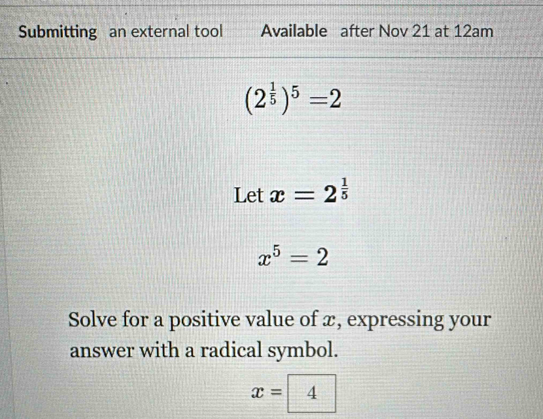 Submitting an external tool Available after Nov 21 at 12am
(2^(frac 1)5)^5=2
Let x=2^(frac 1)5
x^5=2
Solve for a positive value of x, expressing your 
answer with a radical symbol.
x=4