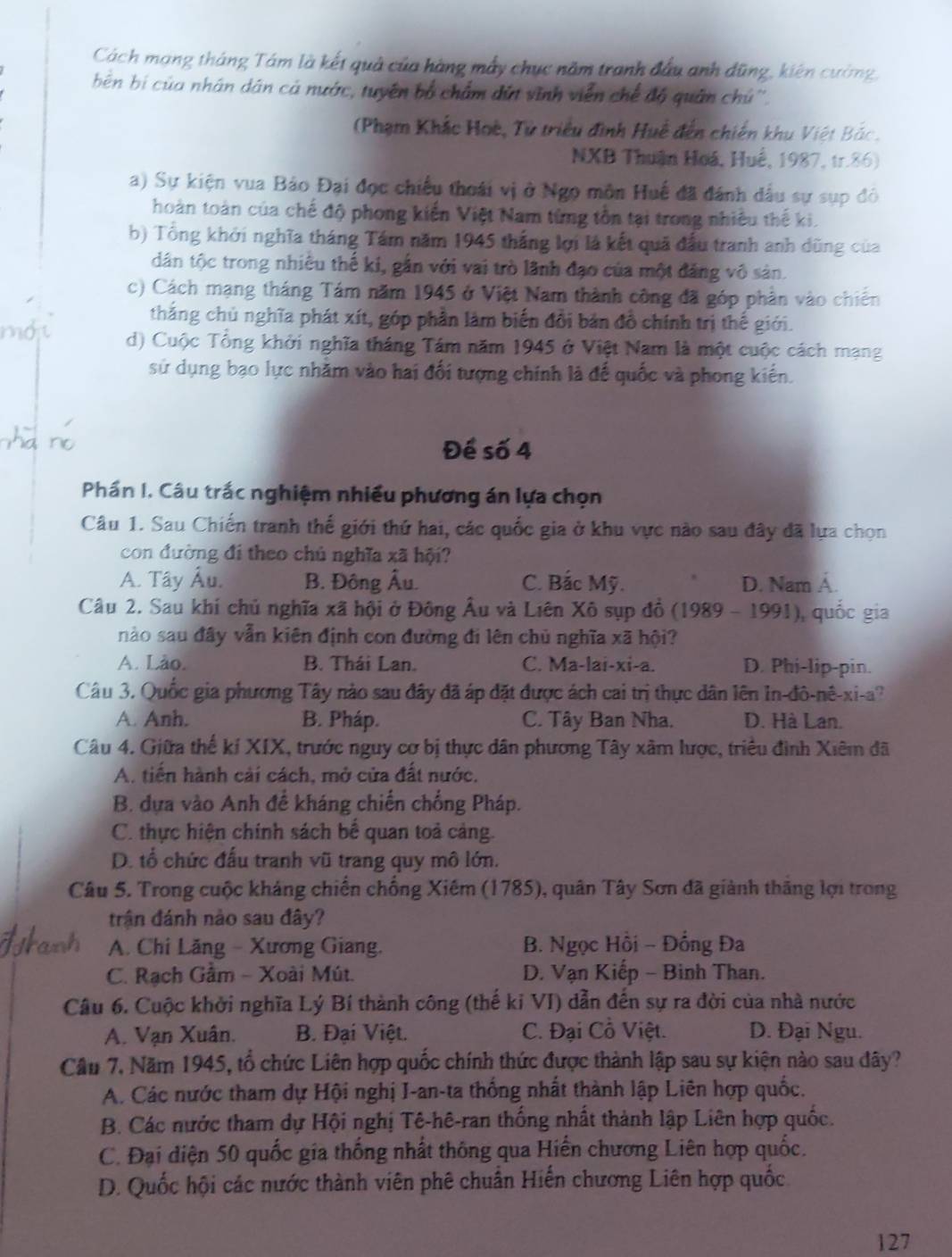 Cách mạng tháng Tám là kết quả của hàng mẫy chục năm tranh đầu anh dũng, kiên cường,
bên bí của nhân dân cá nước, tuyên bố chẩm đứt vĩnh viễn chế độ quân chú''.
(Phạm Khắc Hoè, Tử triều đình Huề đến chiến khu Việt Bắc.
NXB Thuận Hoá, Huế, 1987, tr.86)
a) Sự kiện vua Bảo Đại đọc chiếu thoái vị ở Ngọ môn Huế đã đánh đấu sự sụp đô
hoàn toàn của chế độ phong kiến Việt Nam từng tồn tại trong nhiều thế ki.
b) Tổng khởi nghĩa tháng Tám năm 1945 thắng lợi là kết quả đầu tranh anh dũng của
dân tộc trong nhiều thế ki, gắn với vai trò lãnh đạo của một đảng vô sản.
c) Cách mạng tháng Tám năm 1945 ở Việt Nam thành công đã góp phần vào chiến
thắng chủ nghĩa phát xít, góp phần làm biến đổi bản đồ chính trị thế giới.
d) Cuộc Tổng khởi nghĩa tháng Tám năm 1945 ở Việt Nam là một cuộc cách mạng
sử dụng bạo lực nhằm vào hai đối tượng chính là đế quốc và phong kiến.
Để số 4
Phần I. Câu trắc nghiệm nhiều phương án lựa chọn
Câu 1. Sau Chiến tranh thế giới thứ hai, các quốc gia ở khu vực nào sau đây đã lựa chọn
con đường đi theo chủ nghĩa xã hội?
A. Tây Âu. B. Đông Âu. C. Bắc Mỹ. D. Nam Á.
Câu 2. Sau khí chủ nghĩa xã hội ở Đông Âu và Liên Xô sụp đồ (1989 - 1991), quốc gia
nào sau đây vẫn kiên định con đường đi lên chủ nghĩa xã hội?
A. Lào. B. Thái Lan. C. Ma-lai-xi-a. D. Phi-lip-pin.
Câu 3. Quốc gia phương Tây nào sau đây đã áp đặt được ách cai trị thực dân lên In-đô-nê-xi-a?
A. Anh. B. Pháp. C. Tây Ban Nha. D. Hà Lan.
Câu 4. Giữa thế kí XIX, trước nguy cơ bị thực dân phương Tây xâm lược, triều đình Xiêm đã
A. tiến hành cải cách, mở cửa đất nước.
B. dựa vào Anh để kháng chiến chống Pháp.
C. thực hiện chính sách bế quan toả cảng.
D. tổ chức đấu tranh vũ trang quy mô lớn.
Câu 5. Trong cuộc kháng chiến chống Xiêm (1785), quân Tây Sơn đã giành thăng lợi trong
trận đánh nào sau đây?
A. Chi Lăng - Xương Giang.  B. Ngọc Hồi - Đồng Đa
C. Rạch Gâm - Xoài Mút. D. Vạn Kiếp - Binh Than.
Câu 6. Cuộc khởi nghĩa Lý Bí thành công (thế ki VI) dẫn đến sự ra đời của nhà nước
A. Vạn Xuân. B. Đại Việt. C. Đại Cồ Việt. D. Đại Ngu.
Cầu 7, Năm 1945, tổ chức Liên hợp quốc chính thức được thành lập sau sự kiện nào sau đây?
A. Các nước tham dự Hội nghị I-an-ta thống nhất thành lập Liên hợp quốc.
B. Các nước tham dự Hội nghị Tê-hê-ran thống nhất thành lập Liên hợp quốc.
C. Đại diện 50 quốc gia thống nhất thông qua Hiến chương Liên hợp quốc.
D. Quốc hội các nước thành viên phê chuân Hiến chương Liên hợp quốc
127