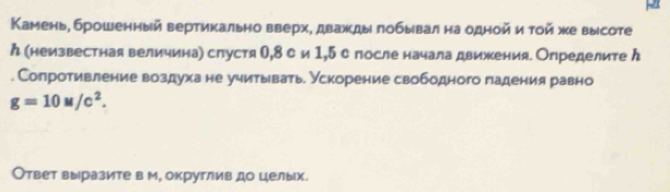 Камень, брошенный вертикально вверх, дважды πобывал на одной и тοй же высоте 
ん (немзвестная величина) спустя О, 8 си 1,5с после начала движения. Определите ん 
. Сопротивление воздуха не учитывать. Ускорение свободного падения равно
g=10M/c^2. 
Ответ выразите в м, округлив до целых.