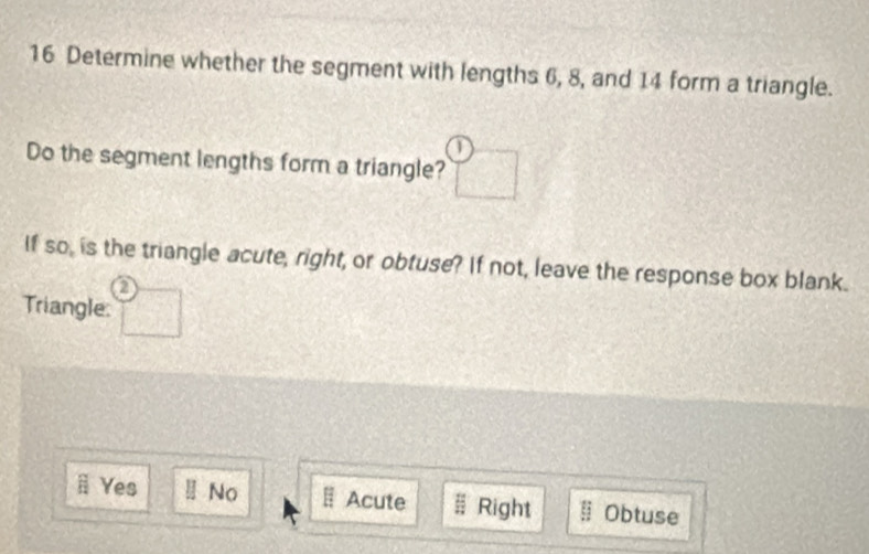 Determine whether the segment with lengths 6, 8, and 14 form a triangle.
Do the segment lengths form a triangle?
SO_2 is the triangle acute, right, or obtuse? If not, leave the response box blank.
a
Triangle:
ⅱ Yes No Acute; Right Obtuse