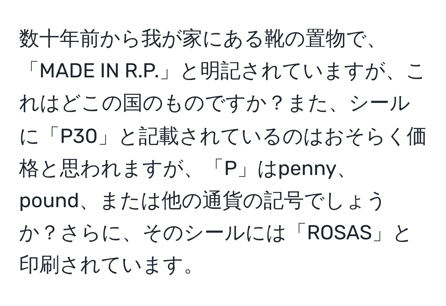 数十年前から我が家にある靴の置物で、「MADE IN R.P.」と明記されていますが、これはどこの国のものですか？また、シールに「P30」と記載されているのはおそらく価格と思われますが、「P」はpenny、pound、または他の通貨の記号でしょうか？さらに、そのシールには「ROSAS」と印刷されています。