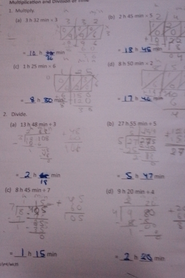 Multiplication and Division of Tme 
1. Multiply. 
(a) 3h32min* 3
(b) 2h45min* 5
h 
_ 
= h min __n9n 
(c) 1h25min* 6 (d) 8h50min* 2
h 
_ 
__ 
= 
_ 
2. Divide. 
(a) 13h48min/ 3 (b) 27h.55min/ 5
= _h _min = _h _ min
(c) 8h45min/ 7 (d) 9h20min/ 4
= _h _min __min 
: h 
/yr4/wk35