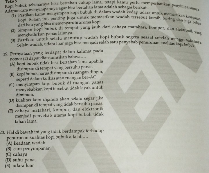 Teks 5
Kopi bubuk sebenarnya bisa bertahan cukup lama, tetapi kamu perlu memperhatikan penyimpanannya
Adapun cara menyimpannya agar bisa bertahan lama adalah sebagai berikut.
1) Pastikan kamu menyimpan kopi bubuk di dalam wadah kedap udara untuk memastikan kesegaran
kopi. Selain itu, penting juga untuk memastikan wadah tersebut bersih, kering dan juga bebas
dari bau yang bisa memengaruhi aroma kopi.
(2) Simpan kopi bubuk di tempat yang jauh dari cahaya matahari, kompor, dan elektronik yang
menghadirkan panas lainnya.
(3) Pastikan untuk selalu menutup wadah kopi bubuk segera sesaat setelah menggunakannya.
Selain wadah, udara luar juga bisa menjadi salah satu penyebab penurunan kualitas kopi bubuk.
19. Pernyataan yang terdapat dalam kalimat pada
nomor (2) dapat diansumsikan bahwa….
(A) kopi bubuk tidak bisa bertahan lama apabila
disimpan di tempat yang bersuhu panas.
(B) kopi bubuk harus disimpan di ruangan dingin,
seperti dalam kulkas atau ruangan ber-AC.
(C) menyimpan kopi bubuk di ruangan panas
menyebabkan kopi tersebut tidak layak untuk
diminum.
(D) kualitas kopi dijamin akan selalu segar jika
disimpan di tempat yang tidak bersuhu panas.
(E) cahaya matahari, kompor, dan elektronik
menjadi penyebab utama kopi bubuk tidak
tahan lama.
20. Hal di bawah ini yang tidak berdampak terhadap
penurunan kualitas kopi bubuk adalah....
(A) keadaan wadah
(B) cara penyimpanan
(C) cahaya
(D) suhu panas
(E) udara luar