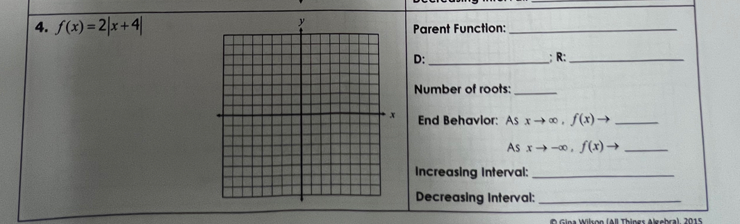 f(x)=2|x+4| Parent Function:_
D: _; R:_
Number of roots:_
End Behavior: As xto ∈fty , f(x)to _
As xto -∈fty , f(x)to _
Increasing Interval:_
Decreasing Interval:_
a W ilson (All Things Algebra), 2015