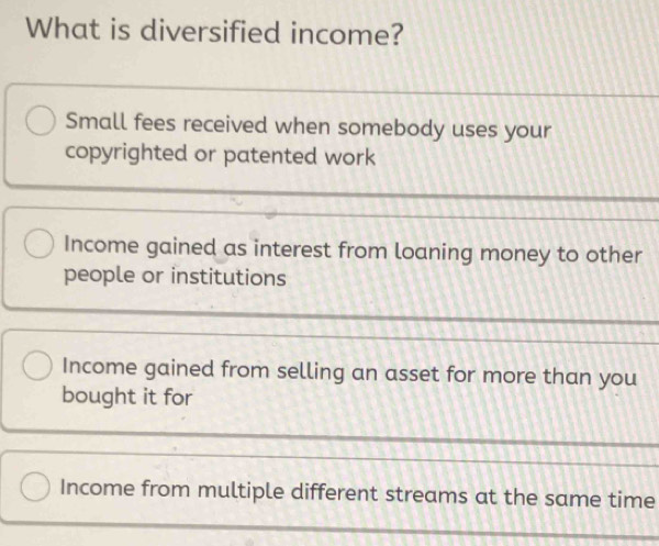 What is diversified income?
Small fees received when somebody uses your
copyrighted or patented work
Income gained as interest from loaning money to other
people or institutions
Income gained from selling an asset for more than you
bought it for
Income from multiple different streams at the same time