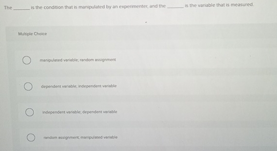 The_ is the condition that is manipulated by an experimenter, and the _is the variable that is measured.
Multiple Choice
manipulated variable; random assignment
dependent variable; independent variable
independent variable; dependent variable
random assignment; manipulated variable