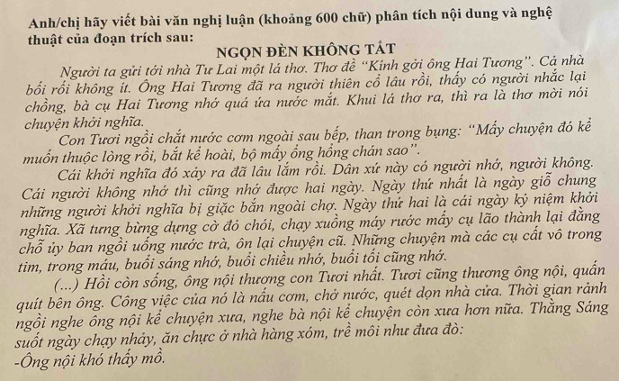 Anh/chị hãy viết bài văn nghị luận (khoảng 600 chữ) phân tích nội dung và nghệ
thuật của đoạn trích sau:
ngọN đÈN khÔng tát
Người ta gửi tới nhà Tư Lai một lá thơ. Thơ đề “Kinh gởi ông Hai Tương”. Cả nhà
bối rối không ít. Ông Hai Tương đã ra người thiên cổ lâu rồi, thấy có người nhắc lại
chồng, bà cụ Hai Tương nhớ quá ứa nước mắt. Khui lá thơ ra, thì ra là thơ mời nói
chuyện khởi nghĩa.
Con Tươi ngồi chắt nước cơm ngoài sau bếp, than trong bụng: 'Mấy chuyện đó kể
muốn thuộc lòng rồi, bắt kể hoài, bộ mấy ổng hồng chán sao".
Cái khởi nghĩa đó xảy ra đã lâu lắm rồi. Dân xứ này có người nhớ, người không.
Cái người không nhớ thì cũng nhớ được hai ngày. Ngày thứ nhất là ngày giỗ chung
những người khởi nghĩa bị giặc bắn ngoài chợ. Ngày thứ hai là cái ngày kỷ niệm khởi
nghĩa. Xã tưng bừng dựng cờ đỏ chói, chạy xuồng máy rước mấy cụ lão thành lại đằng
chỗ ủy ban ngồi uống nước trà, ôn lại chuyện cũ. Những chuyện mà các cụ cất vô trong
tim, trong máu, buổi sáng nhớ, buổi chiều nhớ, buổi tối cũng nhớ.
(...) Hồi còn sống, ông nội thượng con Tươi nhất. Tươi cũng thương ông nội, quấn
quít bên ông. Công việc của nó là nấu cơm, chở nước, quét dọn nhà cửa. Thời gian rảnh
ngồi nghe ông nội kể chuyện xưa, nghe bà nội kể chuyện còn xưa hơn nữa. Thằng Sáng
suốt ngày chạy nhảy, ăn chực ở nhà hàng xóm, trề môi như đưa đò:
-Ông nội khó thấy mồ.