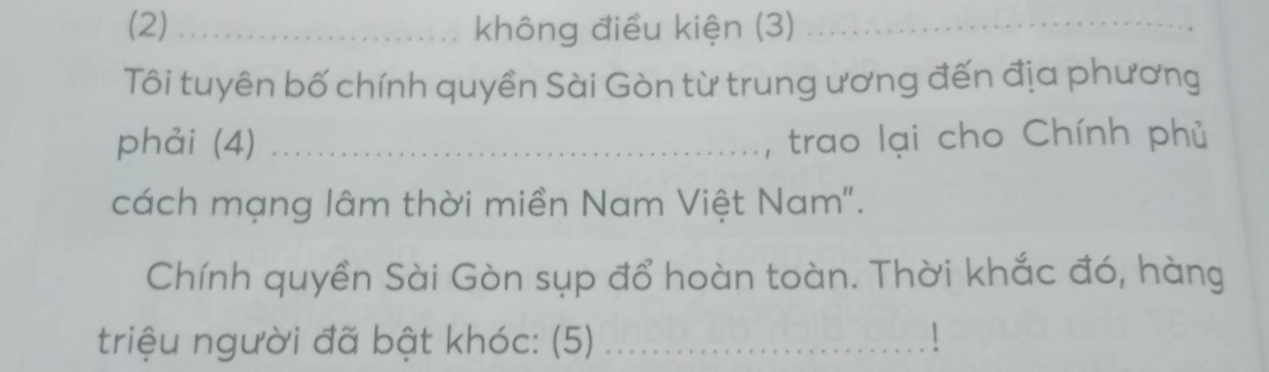 (2) _không điều kiện (3)_ 
Tôi tuyên bố chính quyền Sài Gòn từ trung ương đến địa phương 
phải (4)_ 
trao lại cho Chính phủ 
cách mạng lâm thời miền Nam Việt Nam". 
Chính quyền Sài Gòn sụp đổ hoàn toàn. Thời khắc đó, hàng 
triệu người đã bật khóc: (5)_